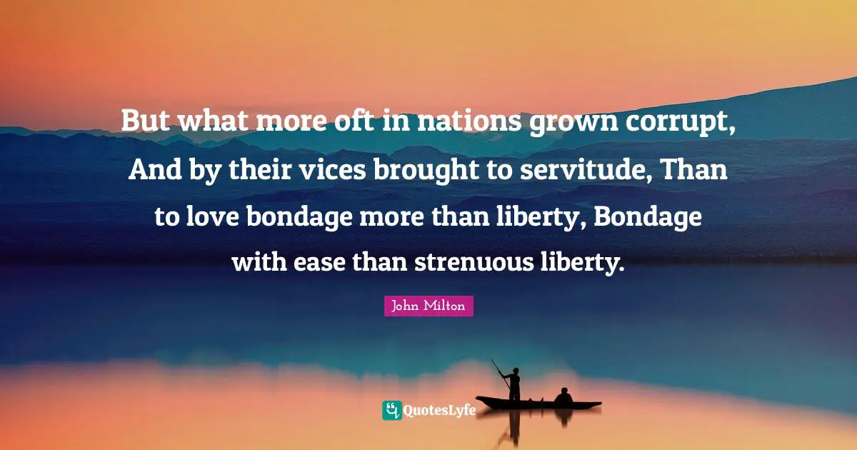 But what more oft in nations grown corrupt, And by their vices brought to servitude, Than to love bondage more than liberty, Bondage with ease than strenuous liberty.