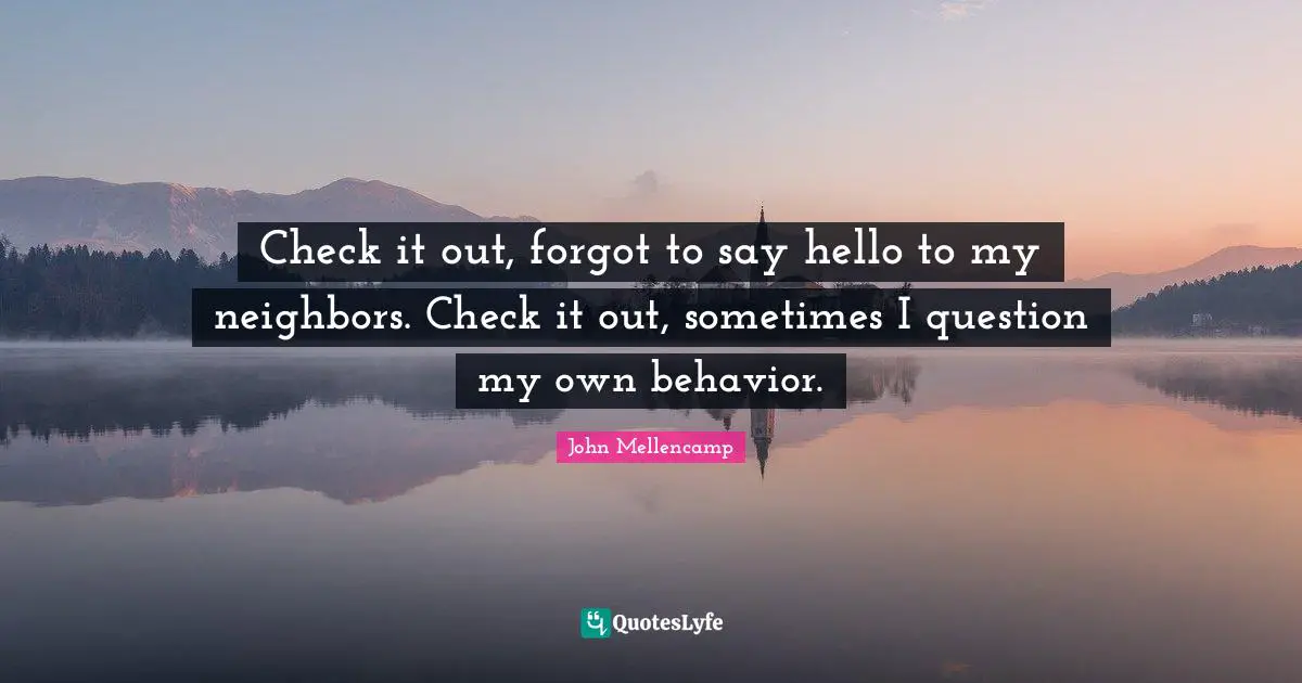 Check it out, forgot to say hello to my neighbors. Check it out, sometimes I question my own behavior.