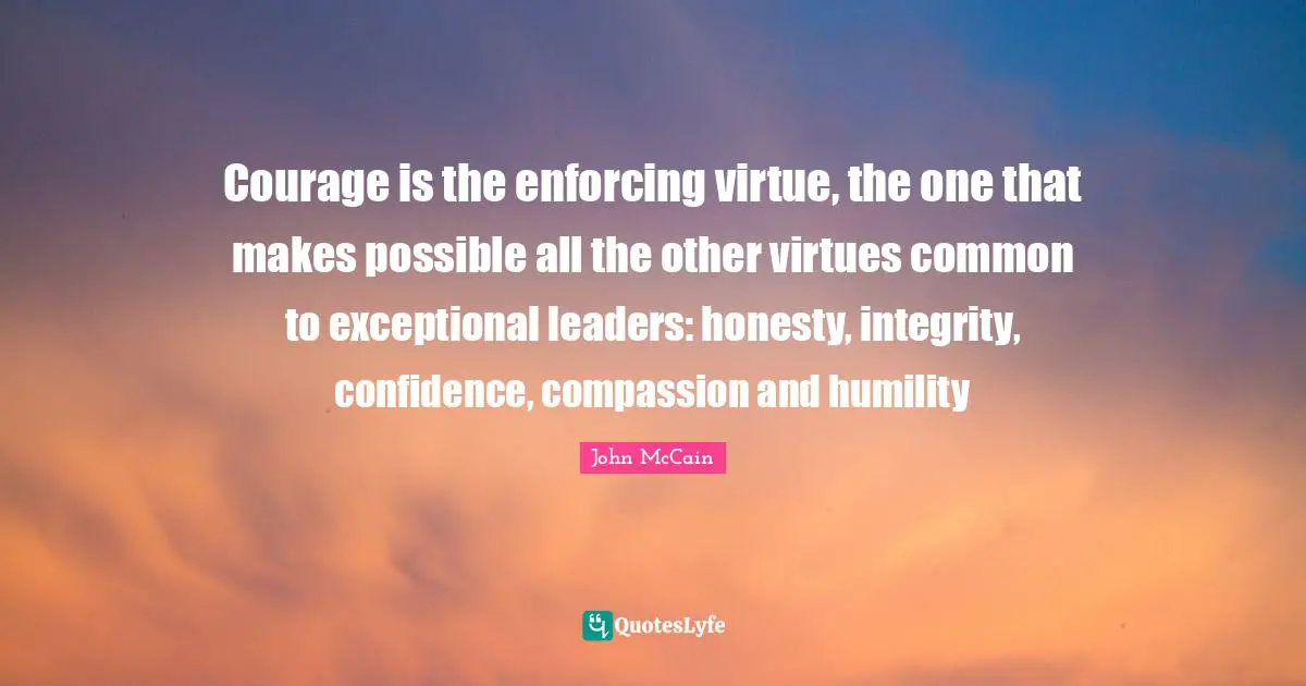 Courage is the enforcing virtue, the one that makes possible all the other virtues common to exceptional leaders: honesty, integrity, confidence, compassion and humility