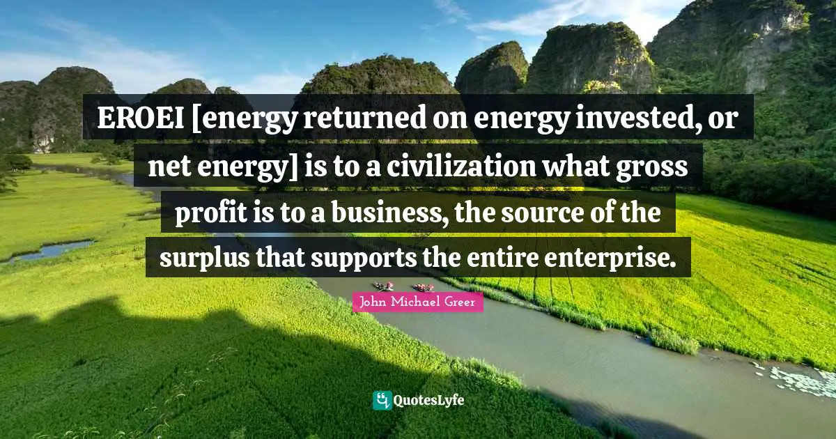 Surplus Quotes: "EROEI [energy returned on energy invested, or net energy] is to a civilization what gross profit is to a business, the source of the surplus that supports the entire enterprise."