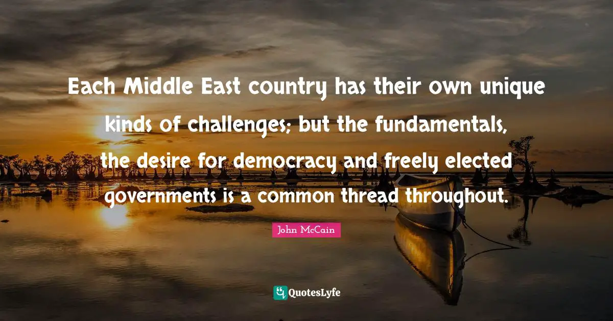 Each Middle East country has their own unique kinds of challenges; but the fundamentals, the desire for democracy and freely elected governments is a common thread throughout.