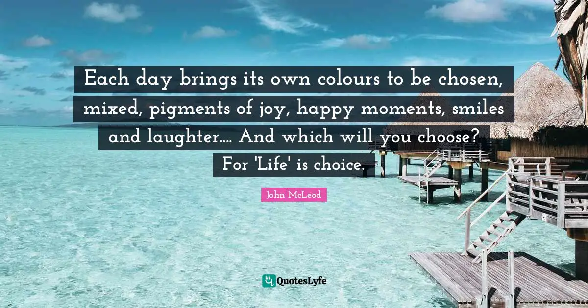 Each day brings its own colours to be chosen, mixed, pigments of joy, happy moments, smiles and laughter.... And which will you choose? For 'Life' is choice.