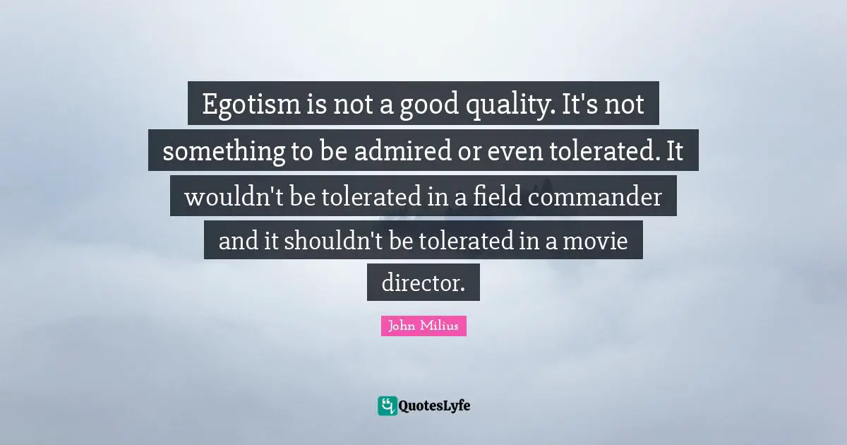 Egotism is not a good quality. It's not something to be admired or even tolerated. It wouldn't be tolerated in a field commander and it shouldn't be tolerated in a movie director.