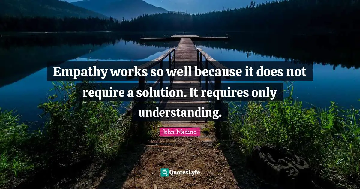 Empathy works so well because it does not require a solution. It requires only understanding.