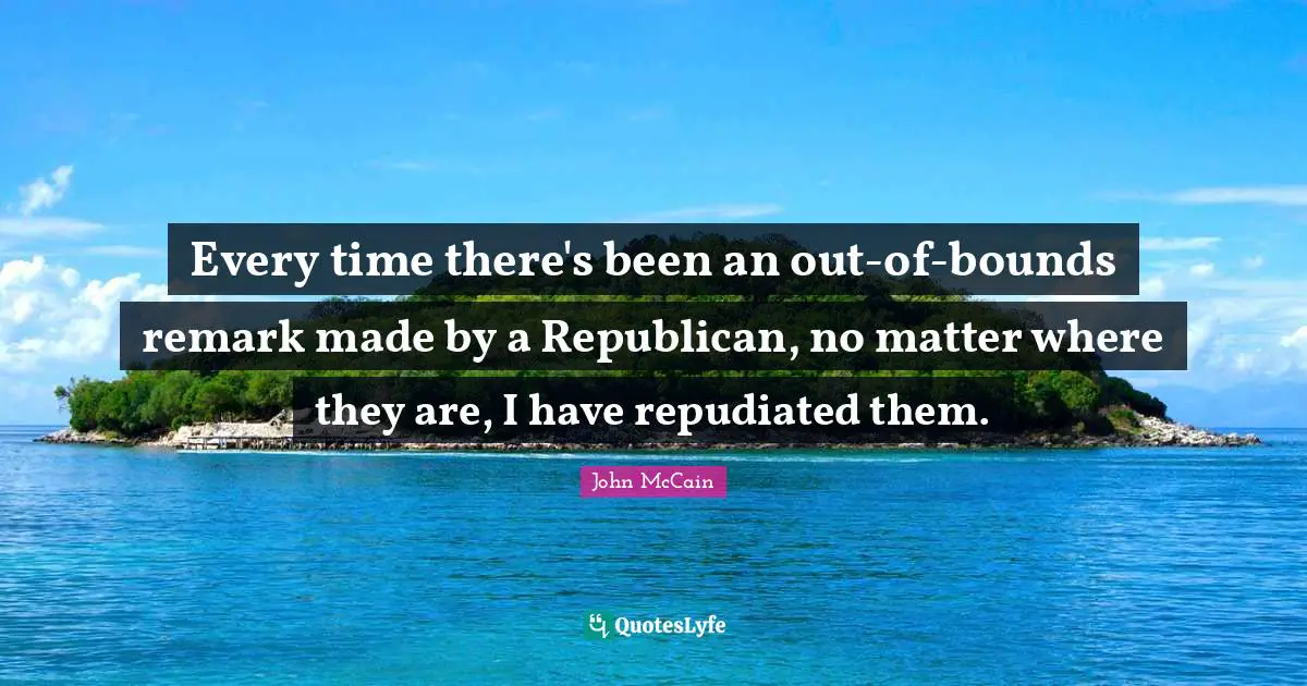 Every time there's been an out-of-bounds remark made by a Republican, no matter where they are, I have repudiated them.