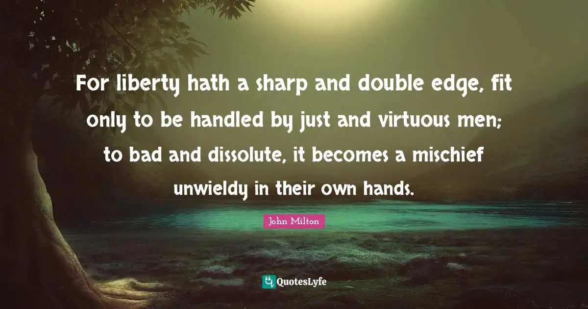 For liberty hath a sharp and double edge, fit only to be handled by just and virtuous men; to bad and dissolute, it becomes a mischief unwieldy in their own hands.