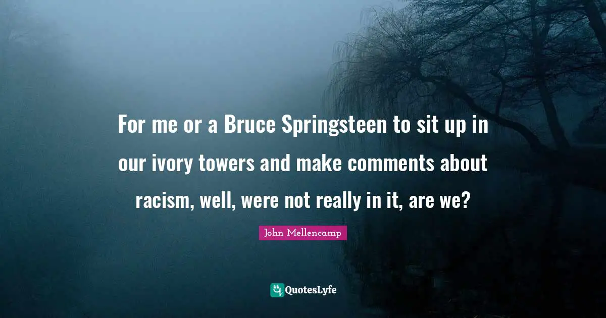 For me or a Bruce Springsteen to sit up in our ivory towers and make comments about racism, well, were not really in it, are we?