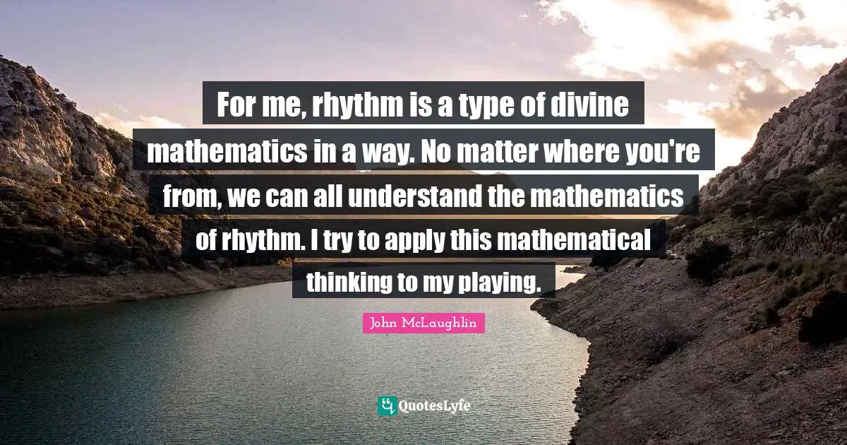 For me, rhythm is a type of divine mathematics in a way. No matter where you're from, we can all understand the mathematics of rhythm. I try to apply this mathematical thinking to my playing.