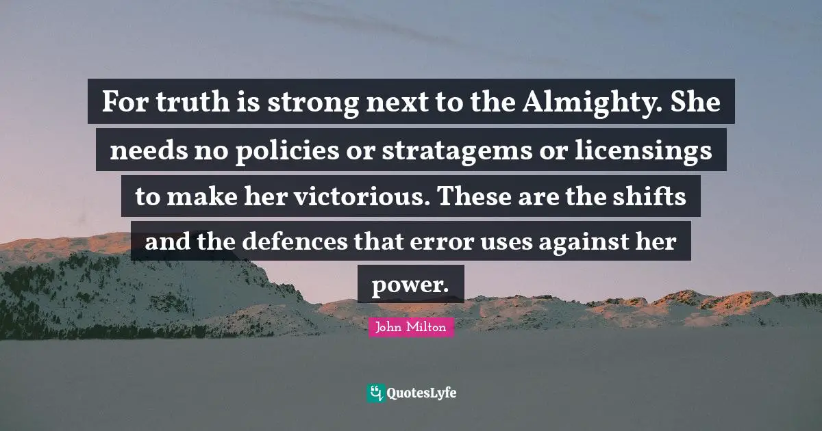 For truth is strong next to the Almighty. She needs no policies or stratagems or licensings to make her victorious. These are the shifts and the defences that error uses against her power.