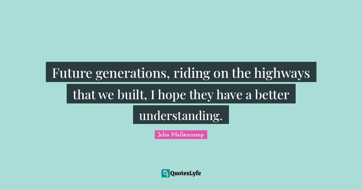 Future generations, riding on the highways that we built, I hope they have a better understanding.