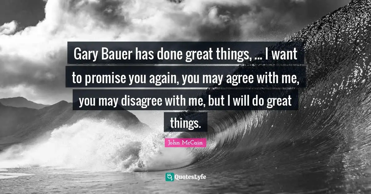 Gary Bauer has done great things, ... I want to promise you again, you may agree with me, you may disagree with me, but I will do great things.