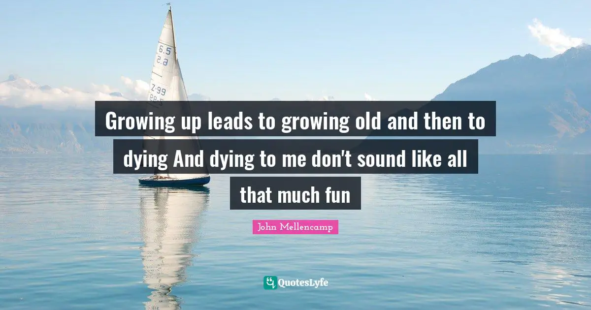 Growing up leads to growing old and then to dying And dying to me don't sound like all that much fun