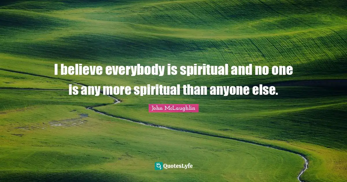 I believe everybody is spiritual and no one is any more spiritual than anyone else.