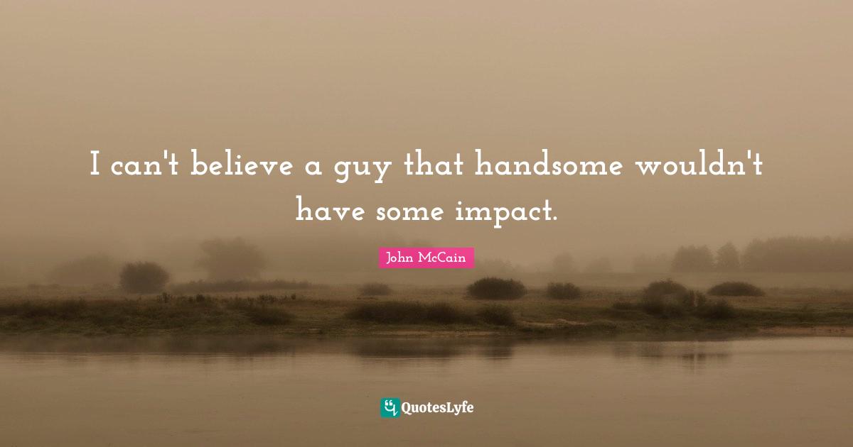 I can't believe a guy that handsome wouldn't have some impact.