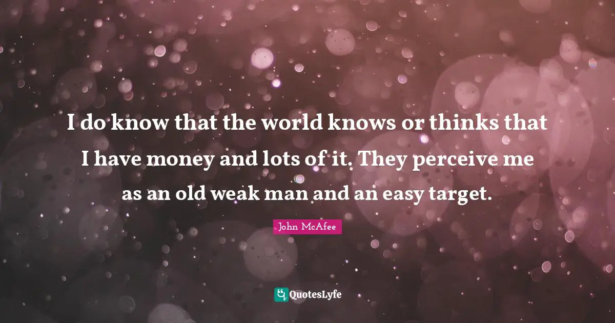I do know that the world knows or thinks that I have money and lots of it. They perceive me as an old weak man and an easy target.