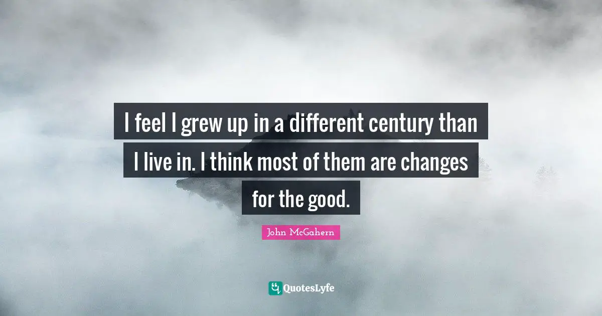 I feel I grew up in a different century than I live in. I think most of them are changes for the good.