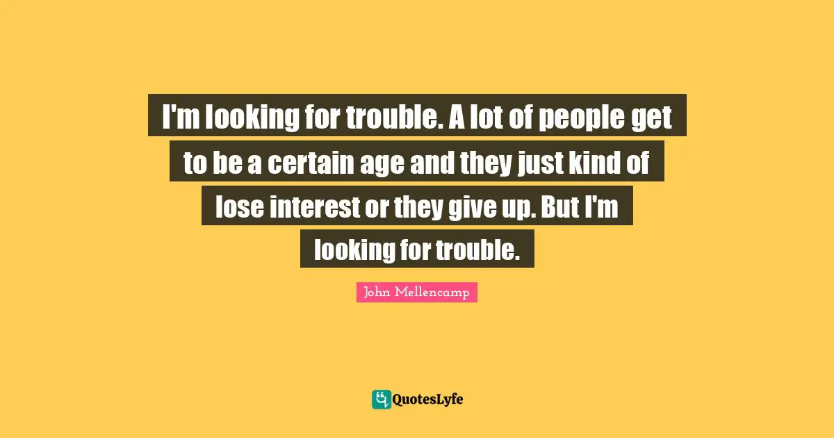 I'm looking for trouble. A lot of people get to be a certain age and they just kind of lose interest or they give up. But I'm looking for trouble.