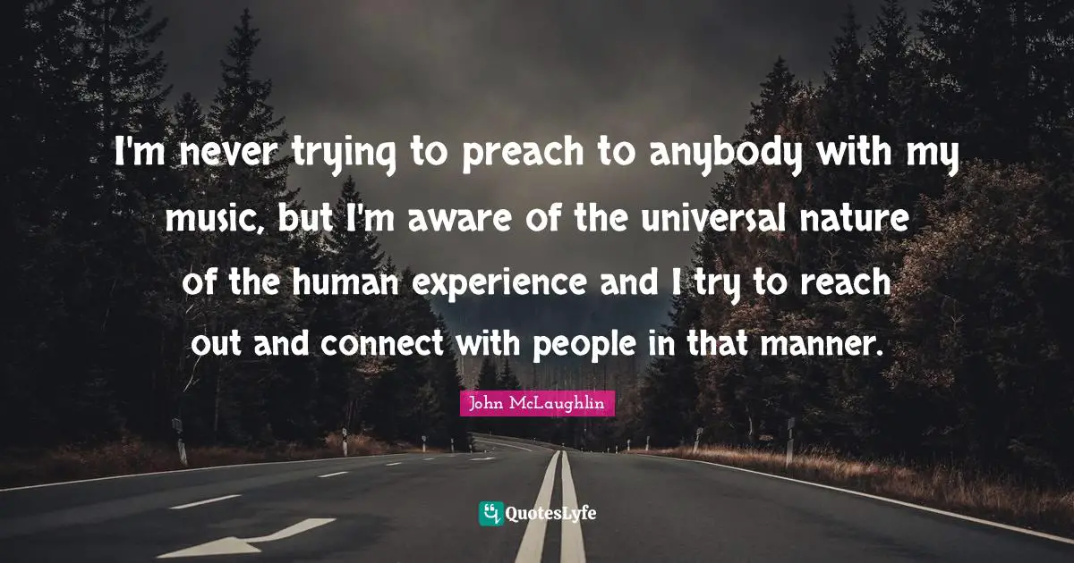 I'm never trying to preach to anybody with my music, but I'm aware of the universal nature of the human experience and I try to reach out and connect with people in that manner.