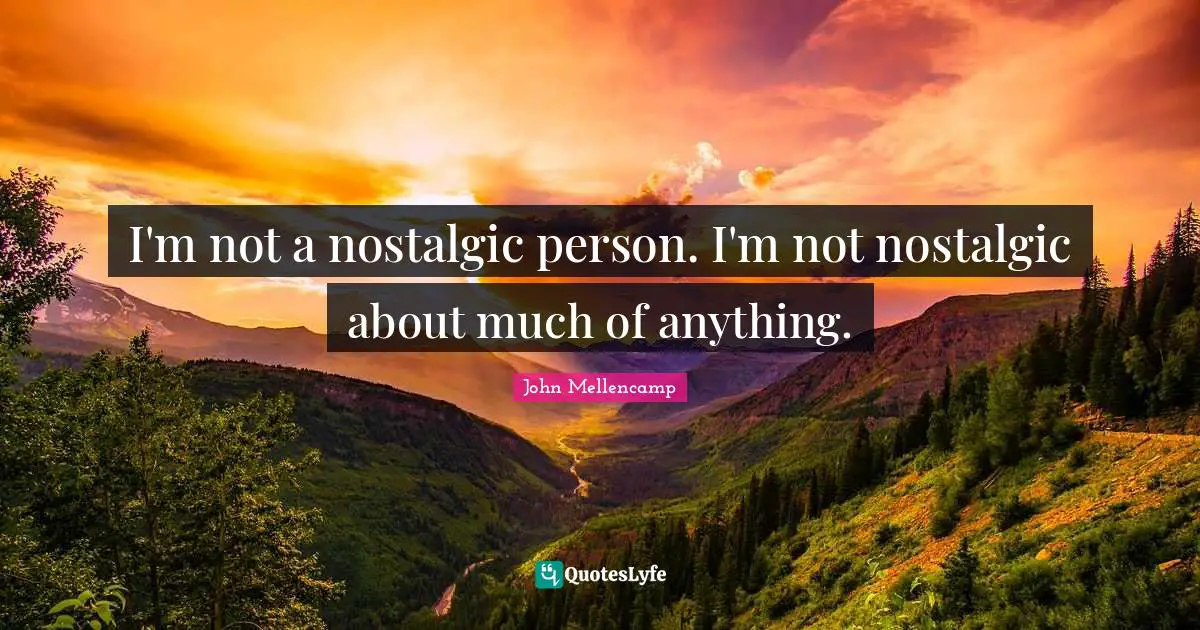 I'm not a nostalgic person. I'm not nostalgic about much of anything.