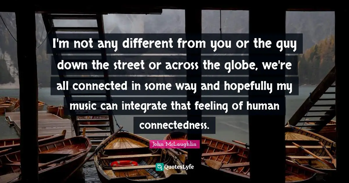 I'm not any different from you or the guy down the street or across the globe, we're all connected in some way and hopefully my music can integrate that feeling of human connectedness.