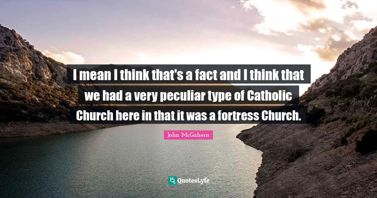 I mean I think that's a fact and I think that we had a very peculiar type of Catholic Church here in that it was a fortress Church.