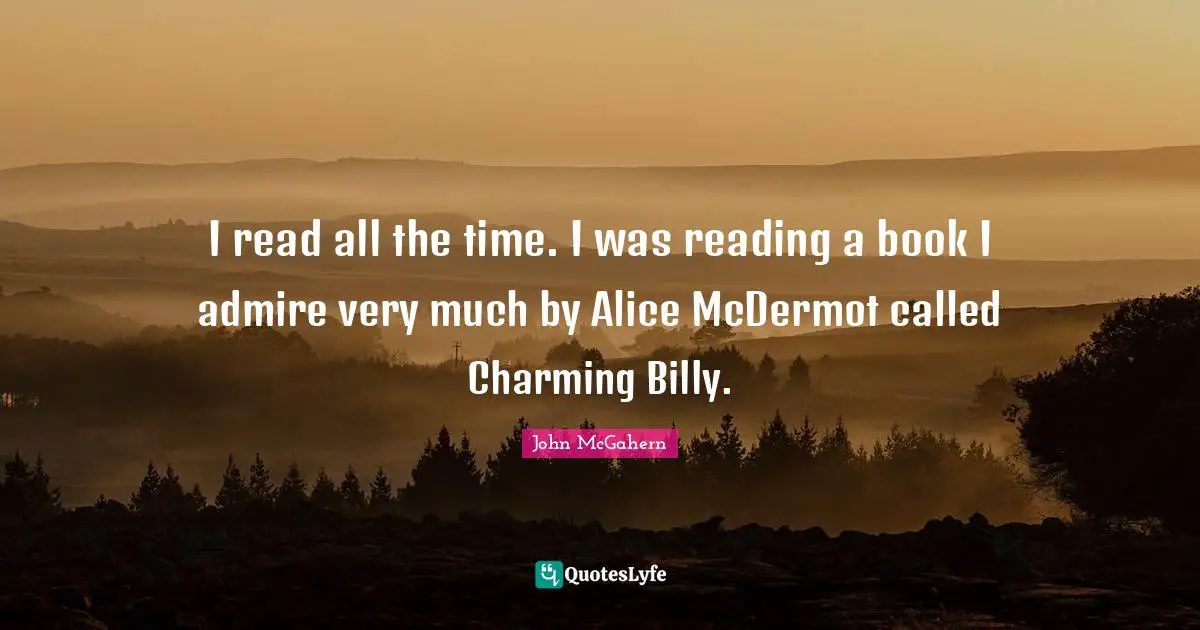 I read all the time. I was reading a book I admire very much by Alice McDermot called Charming Billy.
