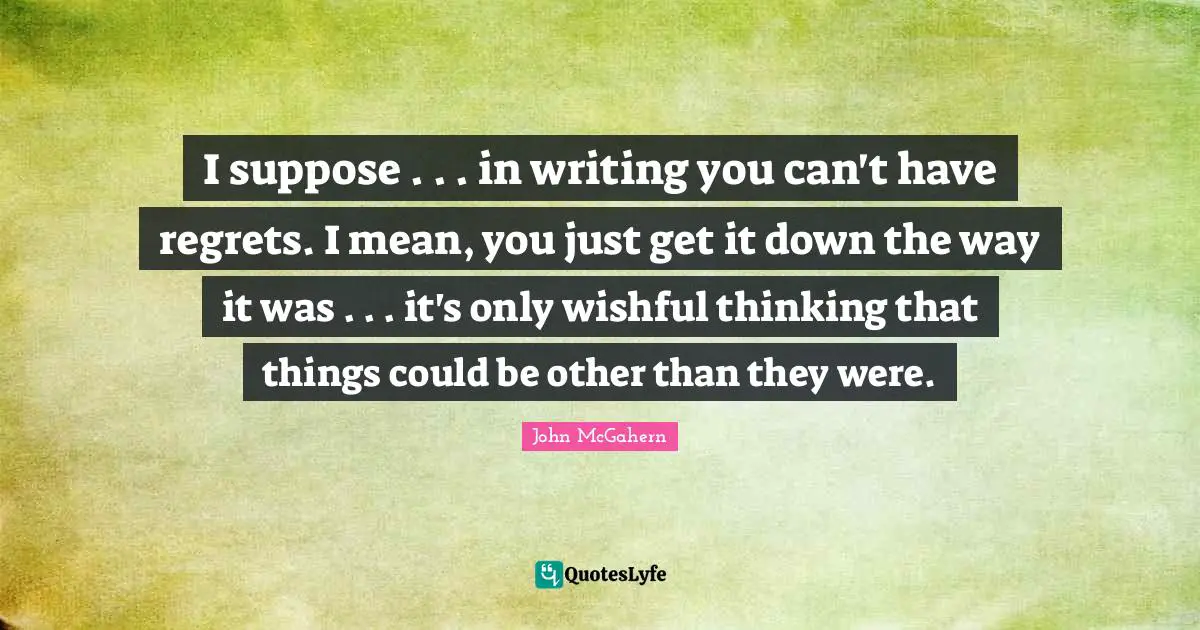 I suppose . . . in writing you can't have regrets. I mean, you just get it down the way it was . . . it's only wishful thinking that things could be other than they were.