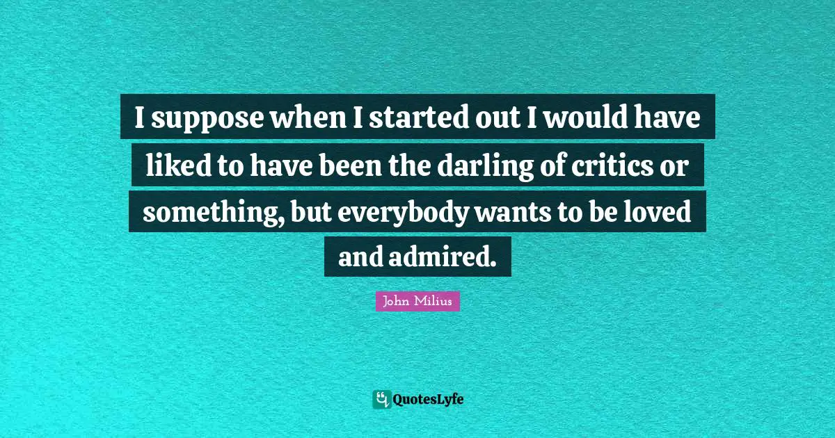 I suppose when I started out I would have liked to have been the darling of critics or something, but everybody wants to be loved and admired.