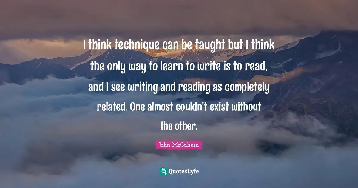 I think technique can be taught but I think the only way to learn to write is to read, and I see writing and reading as completely related. One almost couldn't exist without the other.