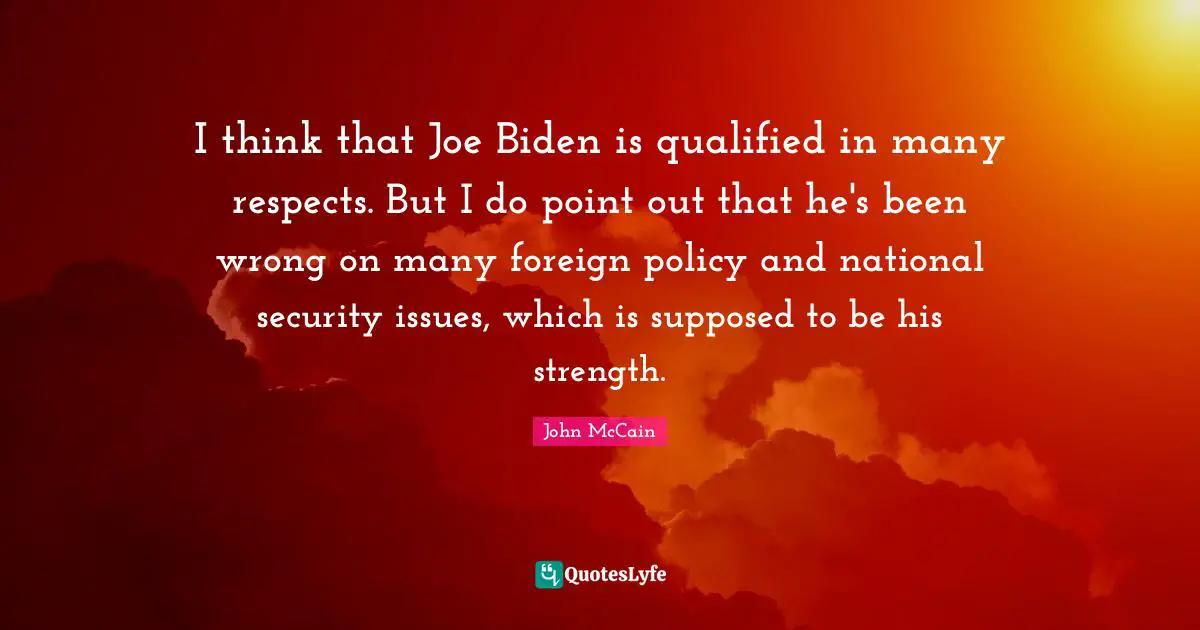 I think that Joe Biden is qualified in many respects. But I do point out that he's been wrong on many foreign policy and national security issues, which is supposed to be his strength.