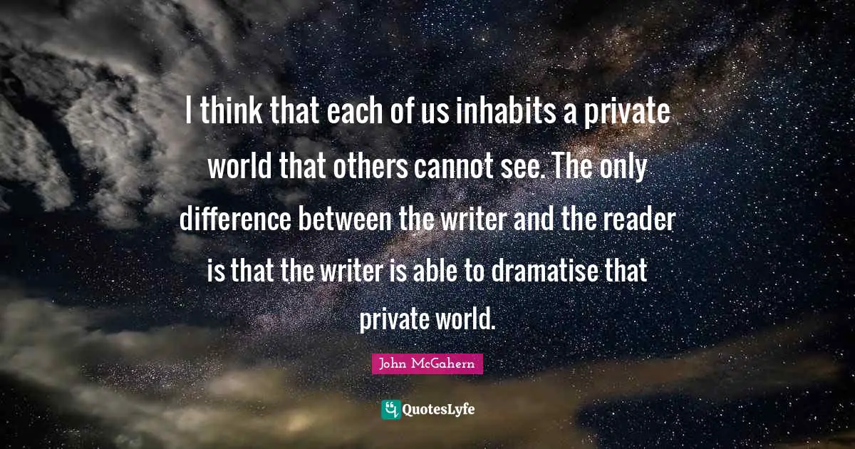 I think that each of us inhabits a private world that others cannot see. The only difference between the writer and the reader is that the writer is able to dramatise that private world.