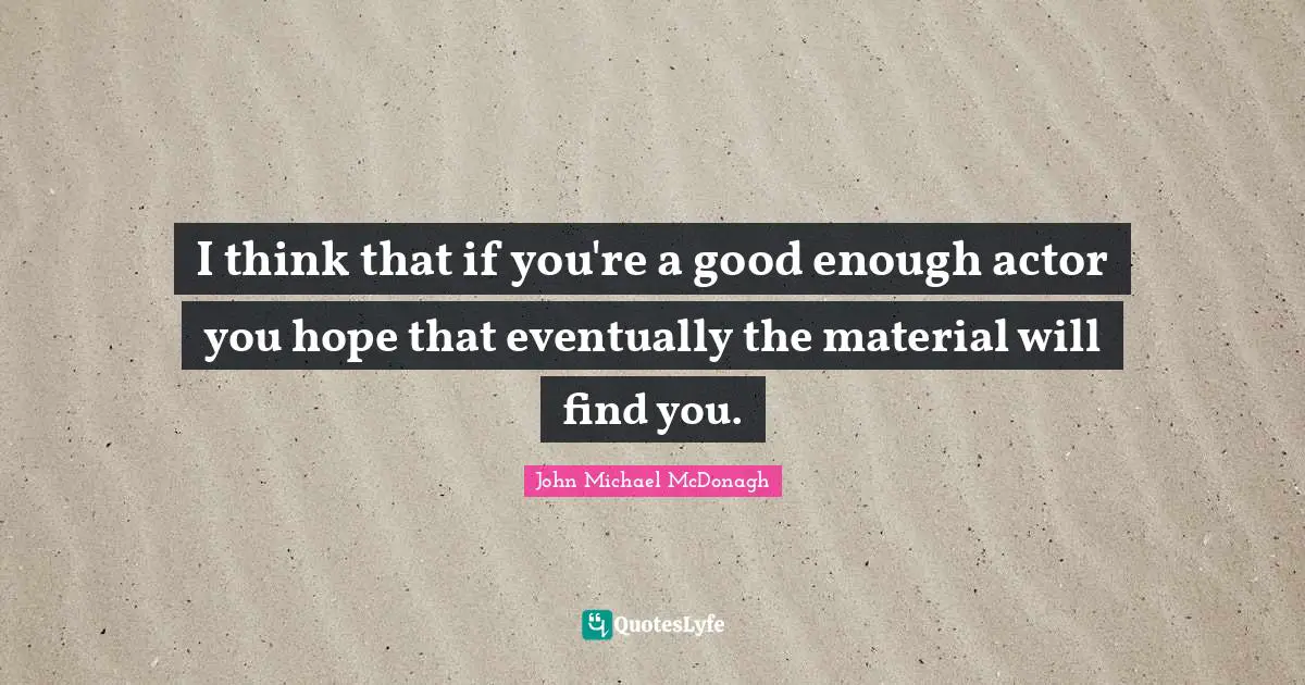 I think that if you're a good enough actor you hope that eventually the material will find you.