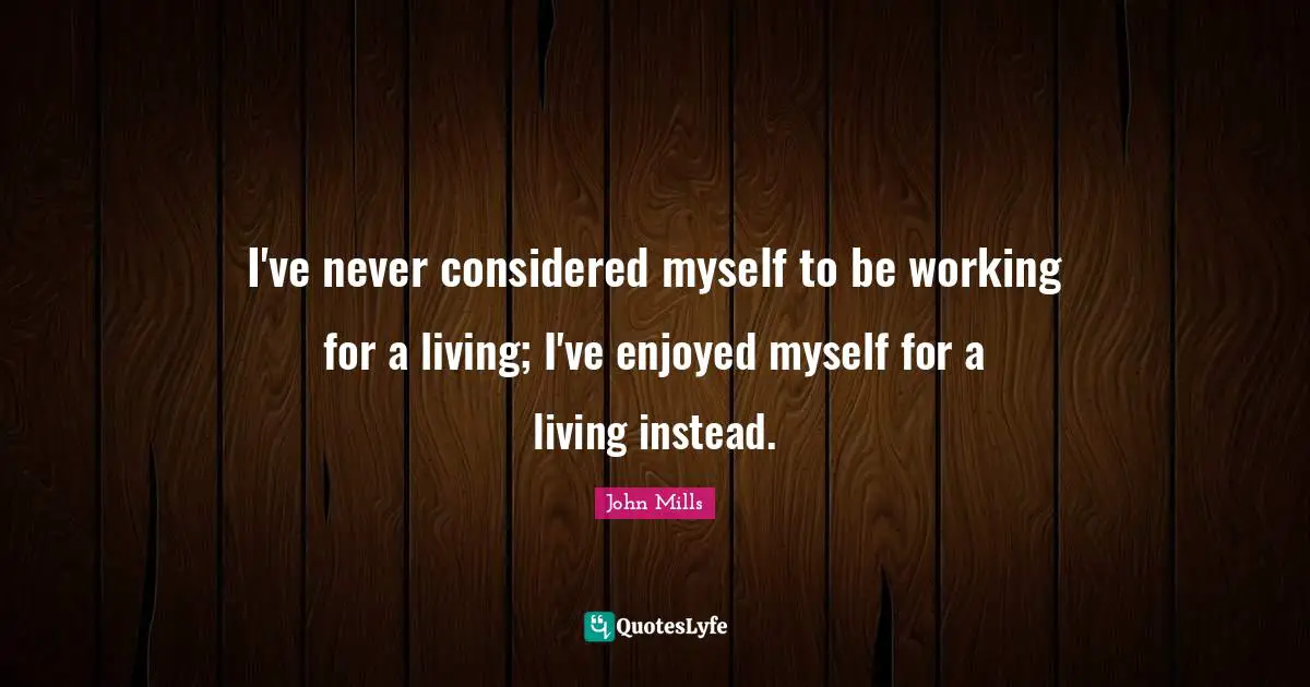 I've never considered myself to be working for a living; I've enjoyed myself for a living instead.