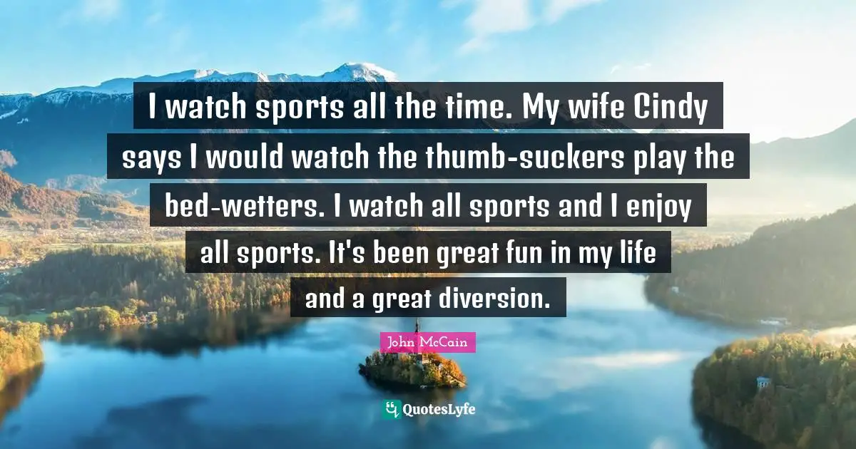 I watch sports all the time. My wife Cindy says I would watch the thumb-suckers play the bed-wetters. I watch all sports and I enjoy all sports. It's been great fun in my life and a great diversion.