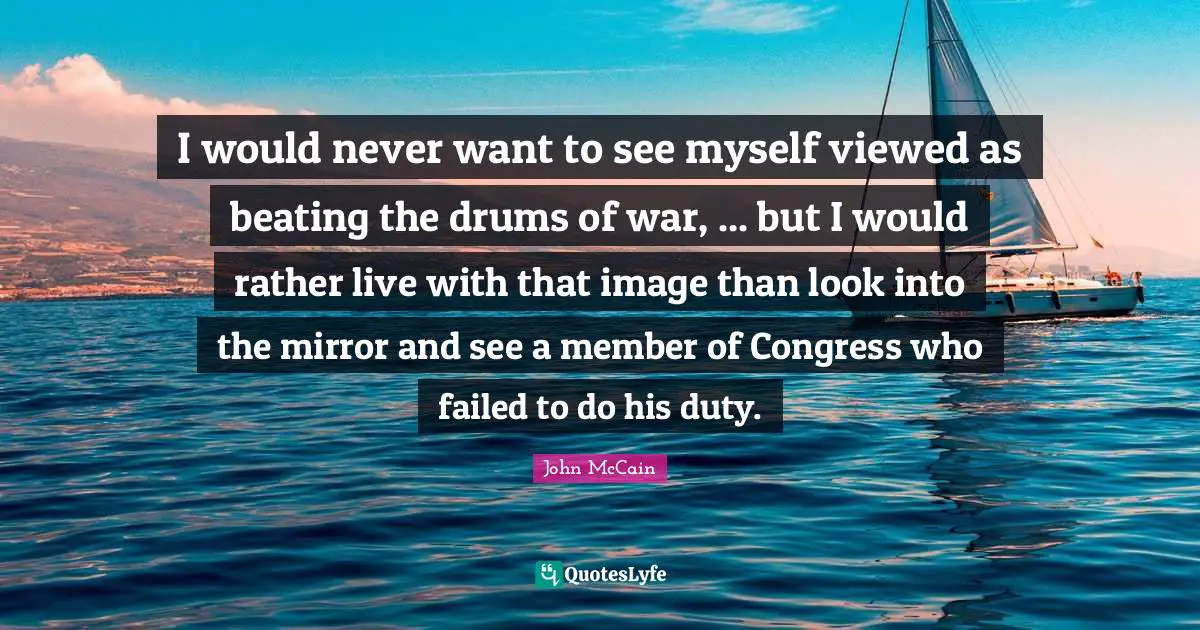 I would never want to see myself viewed as beating the drums of war, ... but I would rather live with that image than look into the mirror and see a member of Congress who failed to do his duty.