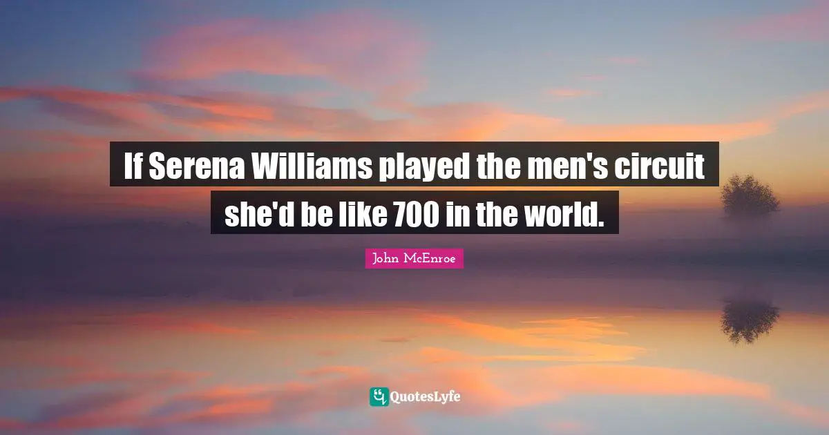 If Serena Williams played the men's circuit she'd be like 700 in the world.