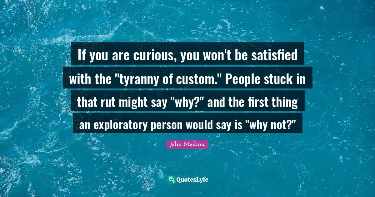 If you are curious, you won't be satisfied with the "tyranny of custom." People stuck in that rut might say "why?" and the first thing an exploratory person would say is "why not?"