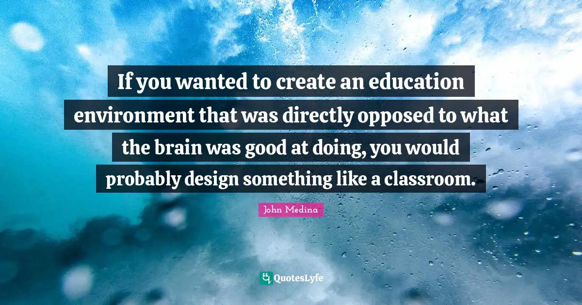 If you wanted to create an education environment that was directly opposed to what the brain was good at doing, you would probably design something like a classroom.
