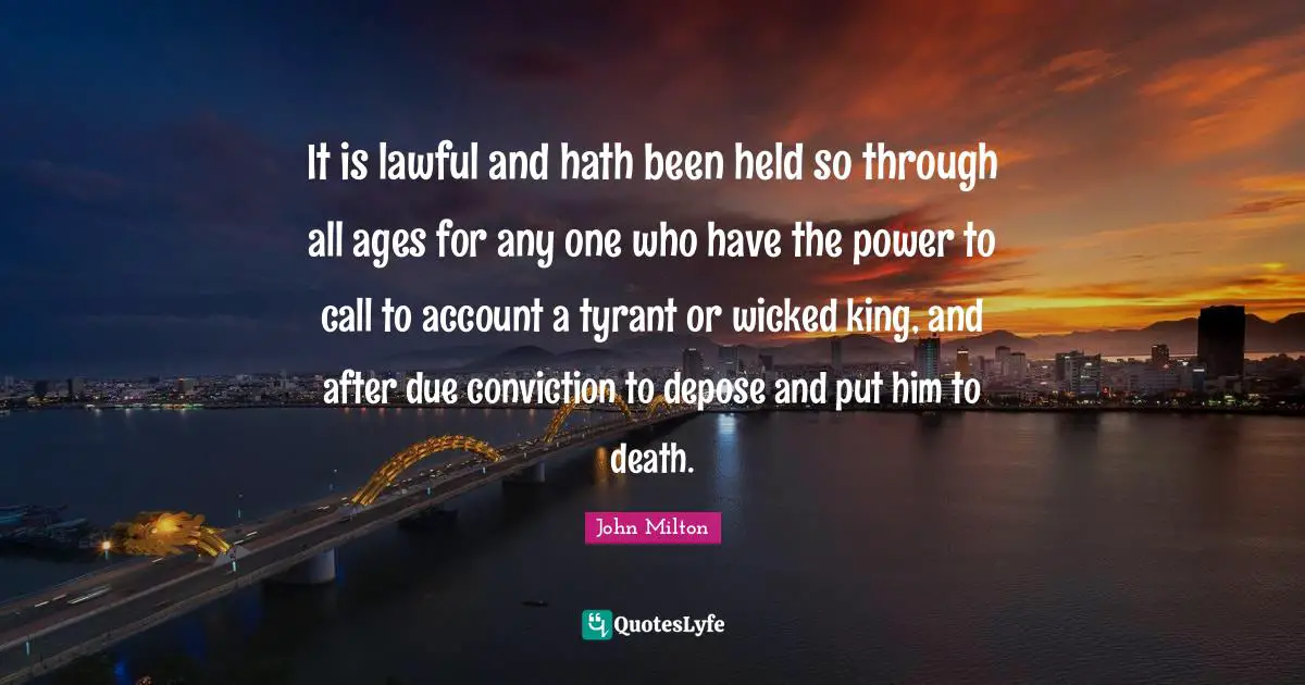 It is lawful and hath been held so through all ages for any one who have the power to call to account a tyrant or wicked king, and after due conviction to depose and put him to death.