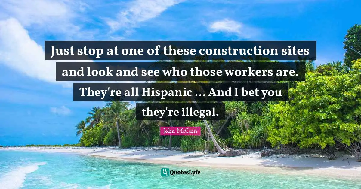 Just stop at one of these construction sites and look and see who those workers are. They're all Hispanic ... And I bet you they're illegal.