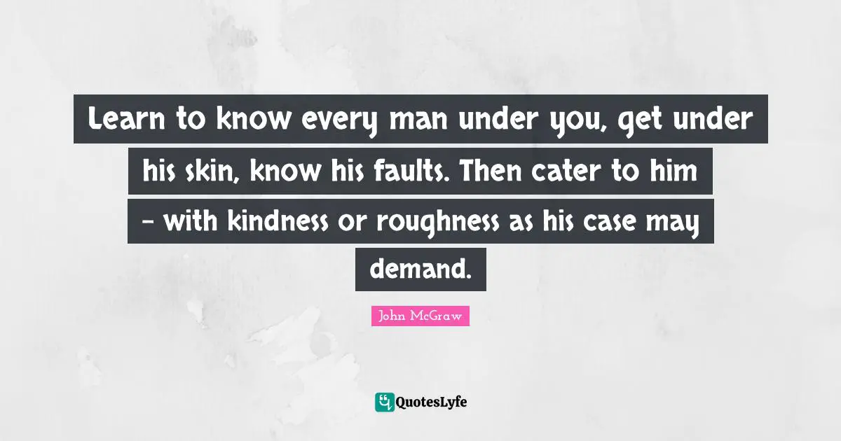 Learn to know every man under you, get under his skin, know his faults. Then cater to him - with kindness or roughness as his case may demand.