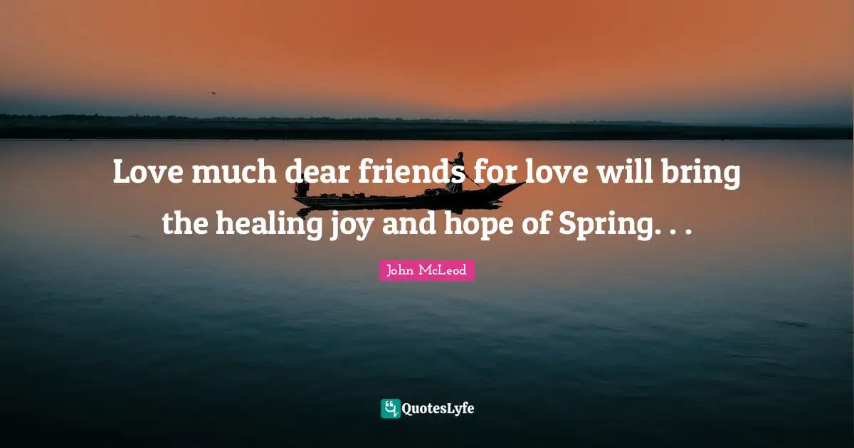 Love much dear friends for love will bring the healing joy and hope of Spring. . .