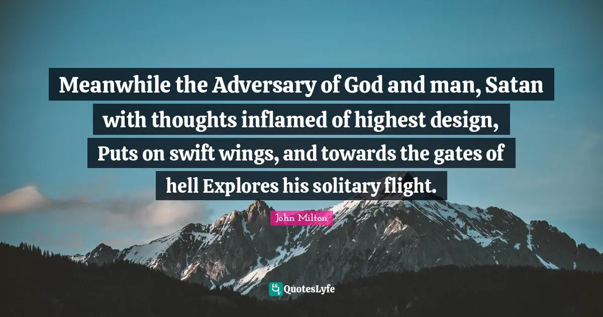 Meanwhile the Adversary of God and man, Satan with thoughts inflamed of highest design, Puts on swift wings, and towards the gates of hell Explores his solitary flight.