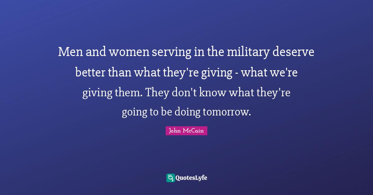 Men and women serving in the military deserve better than what they're giving - what we're giving them. They don't know what they're going to be doing tomorrow.