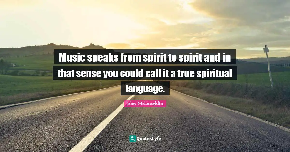 Music speaks from spirit to spirit and in that sense you could call it a true spiritual language.