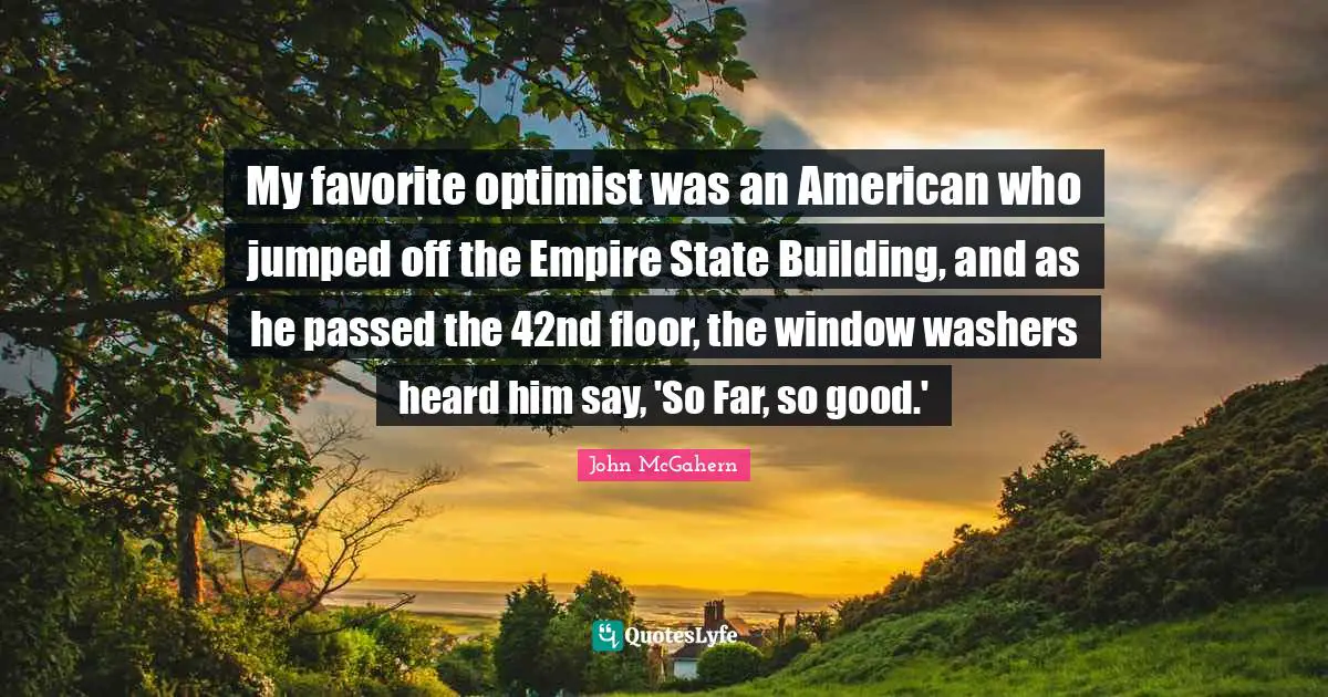 Empires Quotes: "My favorite optimist was an American who jumped off the Empire State Building, and as he passed the 42nd floor, the window washers heard him say, 'So Far, so good.'"
