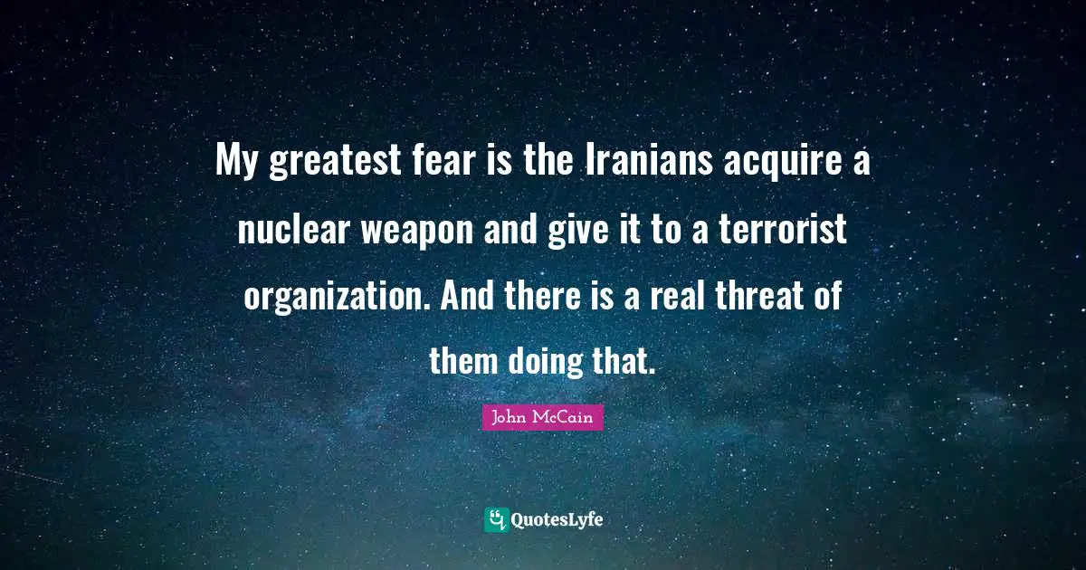 My greatest fear is the Iranians acquire a nuclear weapon and give it to a terrorist organization. And there is a real threat of them doing that.