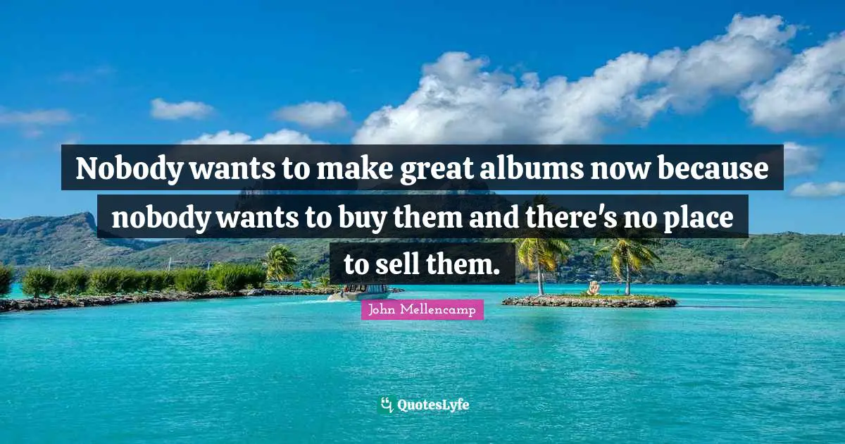 Nobody wants to make great albums now because nobody wants to buy them and there's no place to sell them.