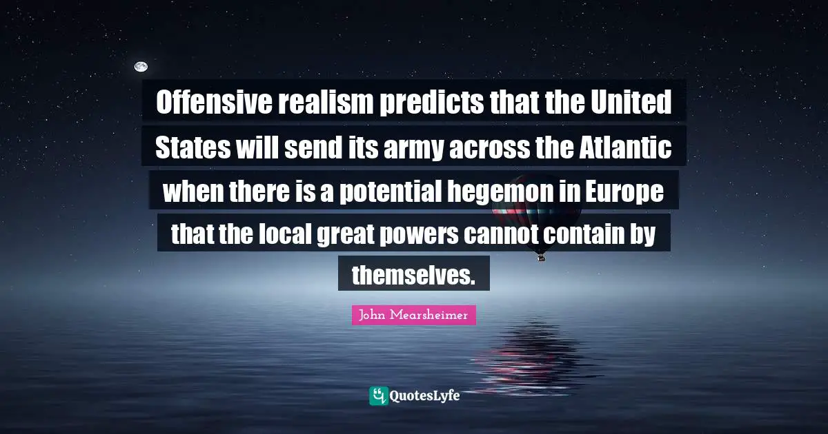 Offensive realism predicts that the United States will send its army across the Atlantic when there is a potential hegemon in Europe that the local great powers cannot contain by themselves.