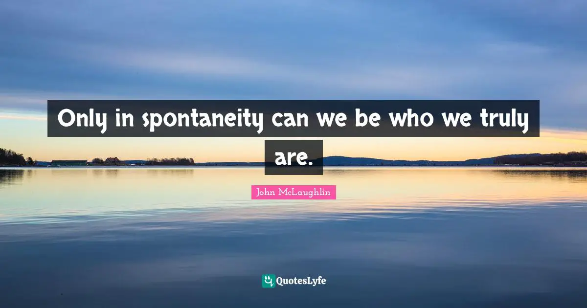 Only in spontaneity can we be who we truly are.